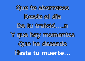 Que te aborrezco
Desde el dia
De tu traicid....n
Y que hay momentos
Que he deseado

Hasta tu muerte. .. l