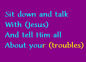Sit down and talk
With (jesus)

And tell Him all
About your (troubles)