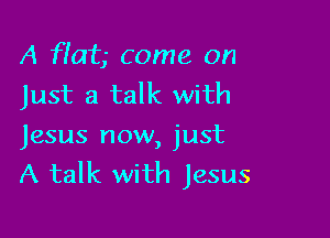 A flat- Come on
Just a talk with

Jesus now, just
A talk with Jesus