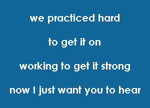 we practiced hard
to get it on

woxking to get it strong

now I just want you to hear