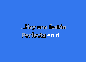 ..Hay una fusidn

Perfecta en ti..