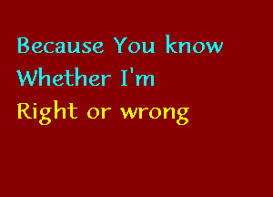 Because You know
Whether I'm

Right or wrong
