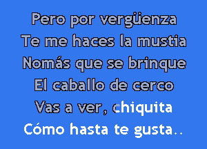 Pero por vergijenza
Te me haces la mustia
Nomas que se brinque

El caballo de cerco

Vas a ver, Chiquita

Cdmo hasta te gusta.. l