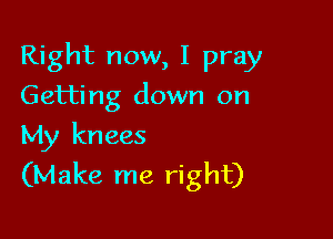 Right now, I pray

Getting down on
My knees
(Make me right)