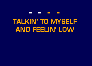 TALKIN' T0 MYSELF
AND FEELIM LOW