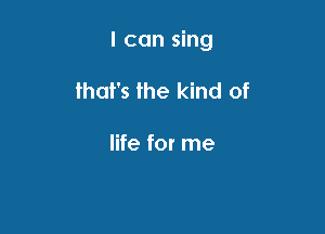I can sing

that's the kind of

life for me