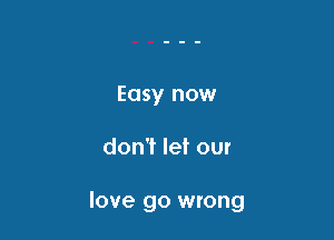 Easy now

don't let our

love go wrong