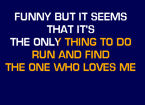 FUNNY BUT IT SEEMS
THAT ITS
THE ONLY THING TO DO
RUN AND FIND
THE ONE WHO LOVES ME