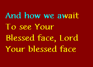 And how we await
To see Your

Blessed face, Lord
Your blessed face