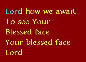 Lord how we await
To see Your

Blessed face
Your blessed face
Lord