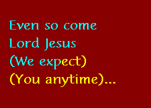 Even so come
Lord Jesus

(We expect)
(You anytime)...