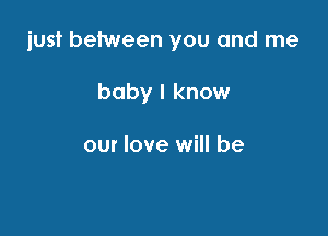 just between you and me

baby I know

our love will be