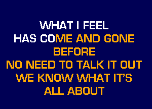 WHAT I FEEL
HAS COME AND GONE
BEFORE
NO NEED TO TALK IT OUT
WE KNOW WHAT ITS
ALL ABOUT