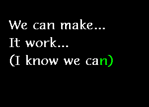 We can make...
It work...

(I know we can)