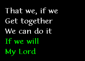 That we, if we
Get together

We can do it
If we will

My Lord
