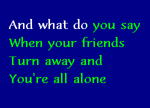 And what do you say

When your friends
Turn away and
You're all alone