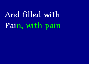 And filled with

Pain, with pain