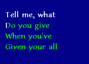 Tell me, what
Do you give

When you've

Given your all