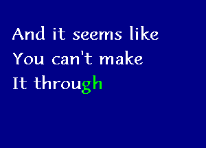 And it seems like
You can't make

It through