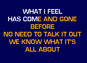 WHAT I FEEL
HAS COME AND GONE
BEFORE
NO NEED TO TALK IT OUT
WE KNOW WHAT ITS
ALL ABOUT