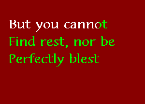 But you cannot
Find rest, nor be

Perfectly blest