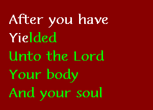 After you have
Yielded

Unto the Lord
Your body
And your soul
