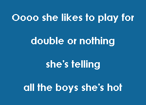 0000 she likes to play for

double or nothing

she's telling

all the boys she's hot