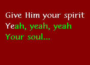 Give Him your spirit
Yeah,yeah,yeah

Your soul...