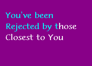 You've been
Rejected by those

Closest to You