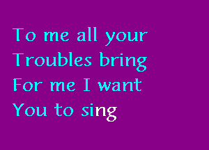 To me all your
Troubles bring

For me I want
You to sing