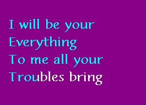 I will be your
Everything

To me all your
Troubles bring