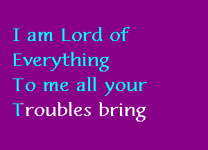 I am Lord of
Everything

To me all your
Troubles bring