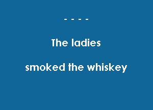 The ladies

smoked the whiskey