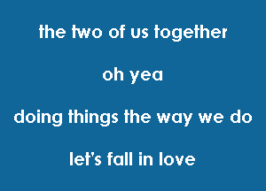 the two of us together

oh yea

doing things the way we do

let's fall in love