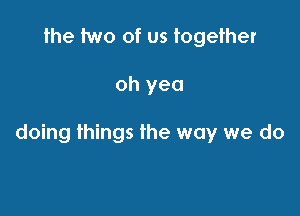 the two of us together

oh yea

doing things the way we do