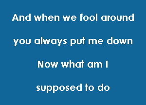 And when we fool around

you always put me down

Now what am I

supposed to do