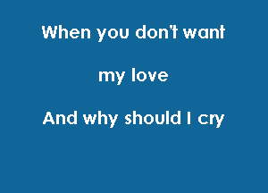 When you don't want

my love

And why should I cry
