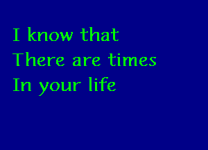 I know that
There are times

In your life