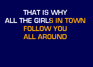 THAT IS WHY
ALL THE GIRLS IN TOWN
FOLLOVVYUU

ALL AROUND