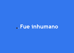 ..Fue inhumano