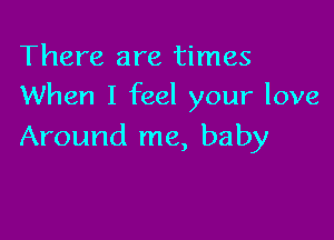 There are times
When I feel your love

Around me, baby