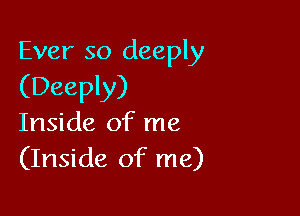 Ever so deeply
(Deeply)

Inside of me
(Inside of me)