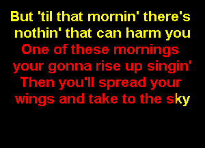 But 'til that mornin' there's
nothin' that can harm you
One of these mornings
your gonna rise up singin'
Then you'll spread your
wings and take to the sky