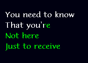 You need to know
That you're

Not here
Just to receive