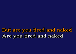 But are you tired and naked
Are you tired and naked