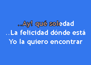 ..Ay! que' soledad

..La felicidad dc'mde estzEI
Yo la quiero encontrar