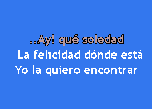 ..Ay! que' soledad

..La felicidad dc'mde estzEI
Yo la quiero encontrar