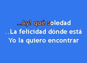 ..Ay! que' soledad

..La felicidad dc'mde estzEI
Yo la quiero encontrar