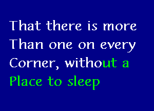 That there is more
Than one on every

Corner, without a
Place to sleep