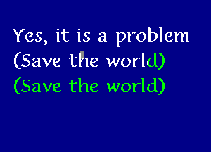 Yes, it is a problem
(Save the world)

(Save the world)